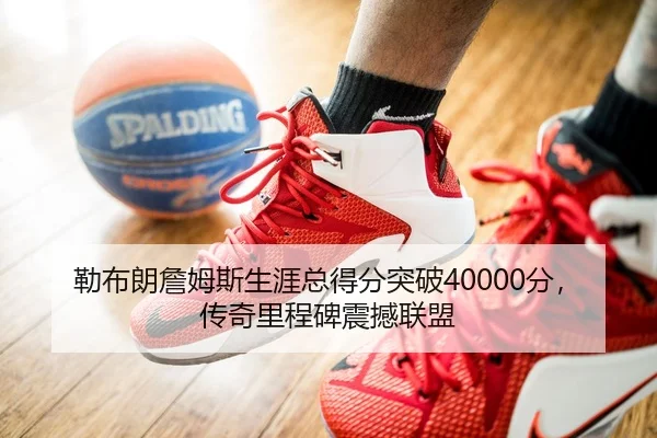 勒布朗詹姆斯生涯总得分突破40000分，传奇里程碑震撼联盟
