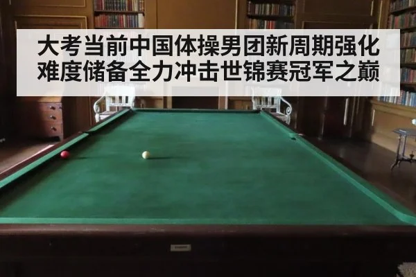 大考当前中国体操男团新周期强化难度储备全力冲击世锦赛冠军之巅