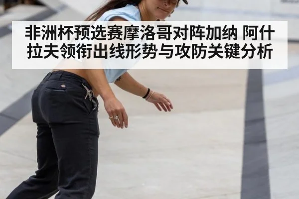 非洲杯预选赛摩洛哥对阵加纳 阿什拉夫领衔出线形势与攻防关键分析