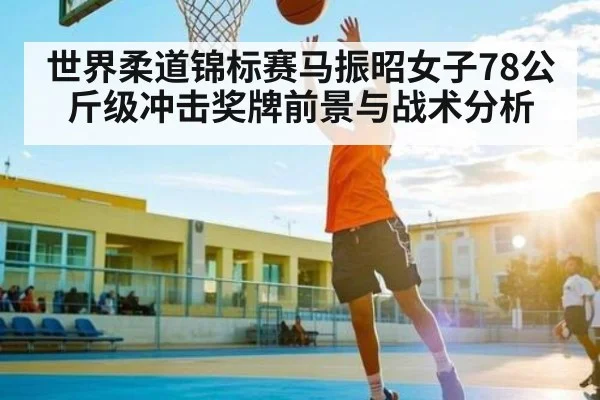 世界柔道锦标赛马振昭女子78公斤级冲击奖牌前景与战术分析